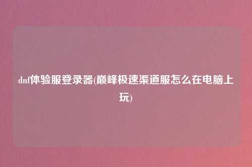 dnf体验服登录器(巅峰极速渠道服怎么在电脑上玩)