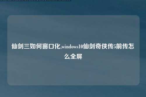 仙剑三如何窗口化,windows10仙剑奇侠传5前传怎么全屏