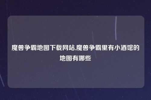 魔兽争霸地图下载网站,魔兽争霸里有小酒馆的地图有哪些