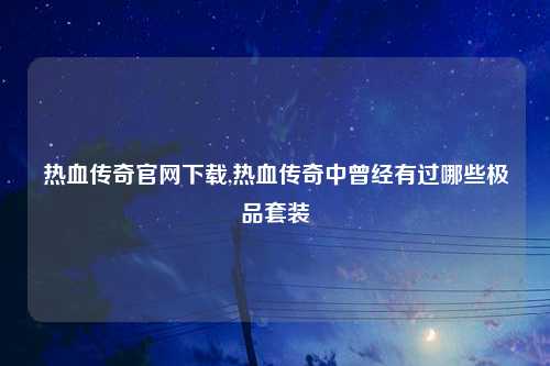 热血传奇官网下载,热血传奇中曾经有过哪些极品套装