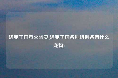 洛克王国萤火幽灵(洛克王国各种组别各有什么宠物)