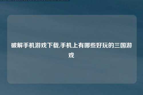 破解手机游戏下载,手机上有哪些好玩的三国游戏