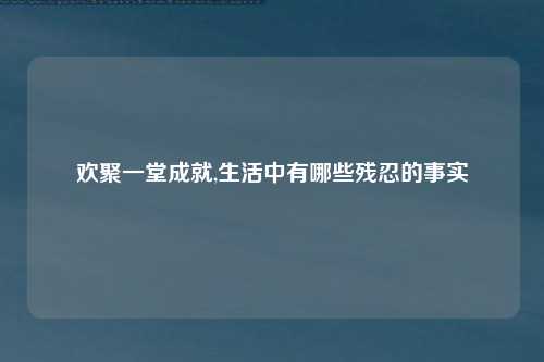 欢聚一堂成就,生活中有哪些残忍的事实