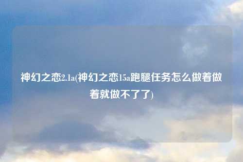 神幻之恋2.1a(神幻之恋15a跑腿任务怎么做着做着就做不了了)