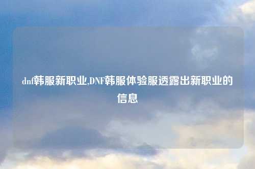dnf韩服新职业,DNF韩服体验服透露出新职业的信息
