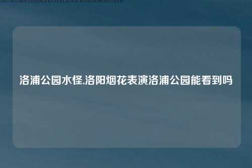洛浦公园水怪,洛阳烟花表演洛浦公园能看到吗