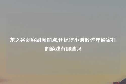 龙之谷刺客刷图加点,还记得小时候过年通宵打的游戏有哪些吗