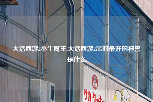 大话西游2小牛魔王,大话西游2出的最好的神兽是什么