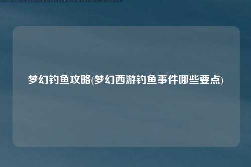 梦幻钓鱼攻略(梦幻西游钓鱼事件哪些要点)