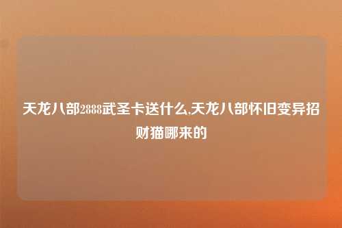天龙八部2888武圣卡送什么,天龙八部怀旧变异招财猫哪来的