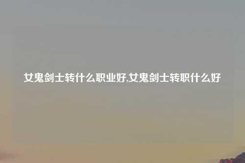女鬼剑士转什么职业好,女鬼剑士转职什么好