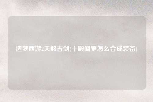 造梦西游2天煞古剑(十殿阎罗怎么合成装备)