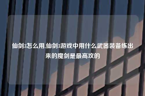 仙剑3怎么用,仙剑3游戏中用什么武器装备练出来的魔剑是最高攻的