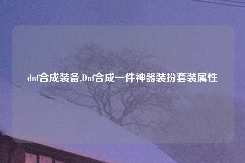 dnf合成装备,Dnf合成一件神器装扮套装属性