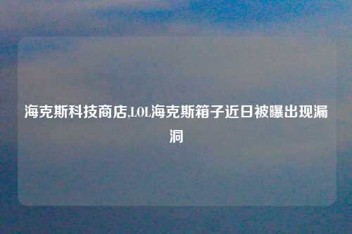 海克斯科技商店,LOL海克斯箱子近日被曝出现漏洞