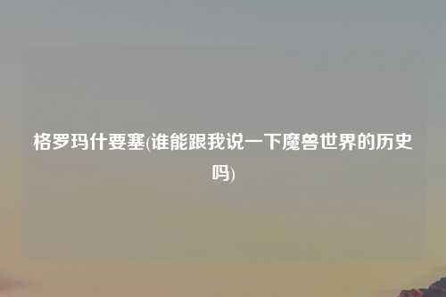 格罗玛什要塞(谁能跟我说一下魔兽世界的历史吗)