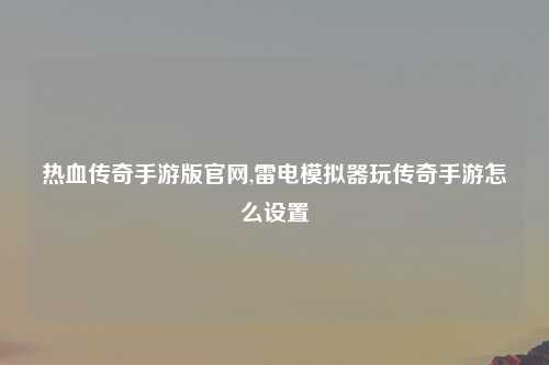 热血传奇手游版官网,雷电模拟器玩传奇手游怎么设置