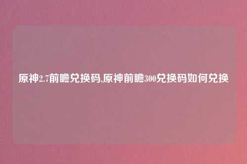 原神2.7前瞻兑换码,原神前瞻300兑换码如何兑换