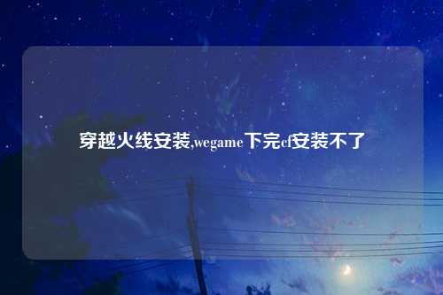 穿越火线安装,wegame下完cf安装不了