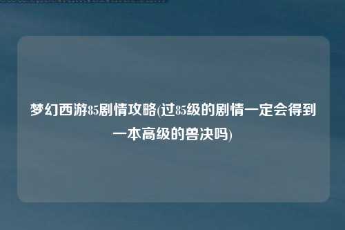 梦幻西游85剧情攻略(过85级的剧情一定会得到一本高级的兽决吗)