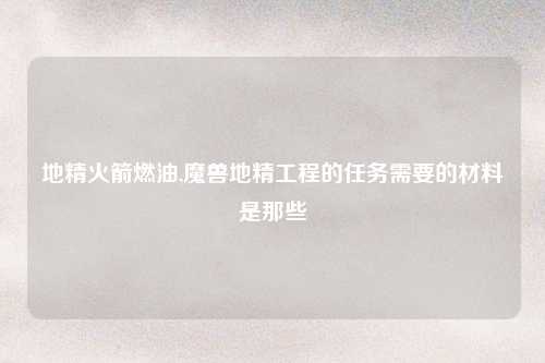 地精火箭燃油,魔兽地精工程的任务需要的材料是那些