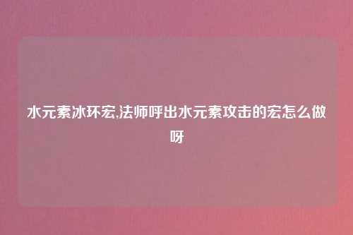 水元素冰环宏,法师呼出水元素攻击的宏怎么做呀