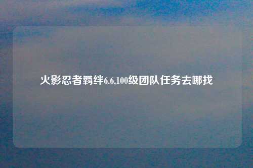 火影忍者羁绊6.6,100级团队任务去哪找