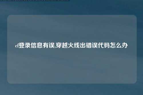 cf登录信息有误,穿越火线出错误代码怎么办