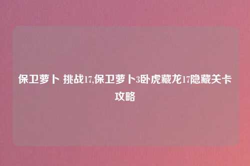 保卫萝卜 挑战17,保卫萝卜3卧虎藏龙17隐藏关卡攻略