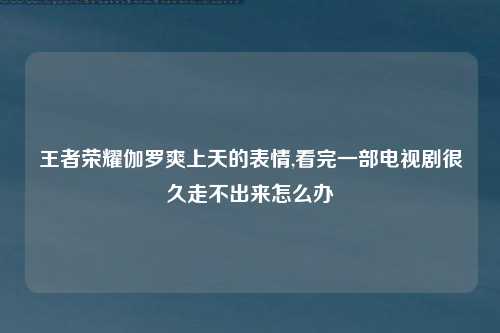 王者荣耀伽罗爽上天的表情,看完一部电视剧很久走不出来怎么办
