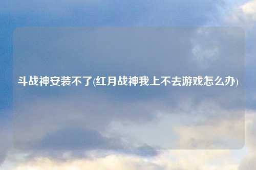 斗战神安装不了(红月战神我上不去游戏怎么办)