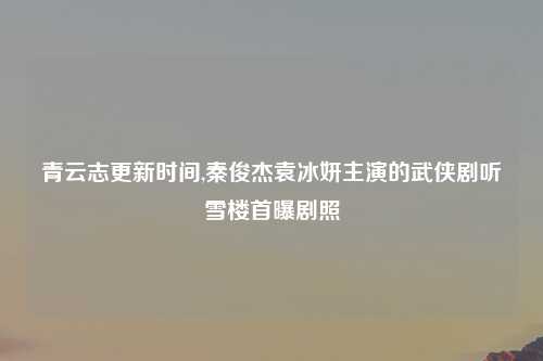 青云志更新时间,秦俊杰袁冰妍主演的武侠剧听雪楼首曝剧照