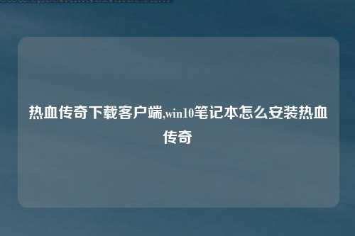 热血传奇下载客户端,win10笔记本怎么安装热血传奇