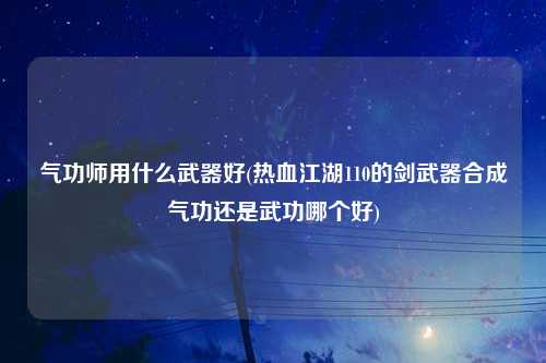 气功师用什么武器好(热血江湖110的剑武器合成气功还是武功哪个好)