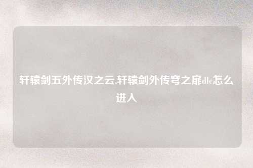 轩辕剑五外传汉之云,轩辕剑外传穹之扉dlc怎么进入