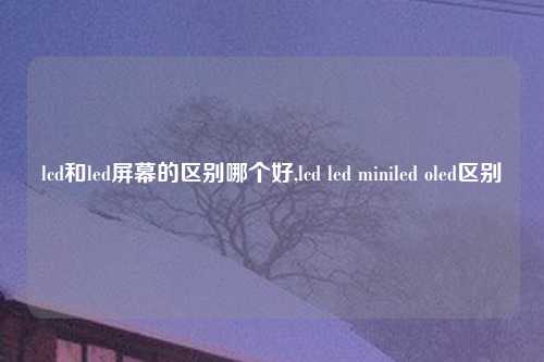 lcd和led屏幕的区别哪个好,lcd led miniled oled区别