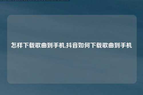 怎样下载歌曲到手机,抖音如何下载歌曲到手机