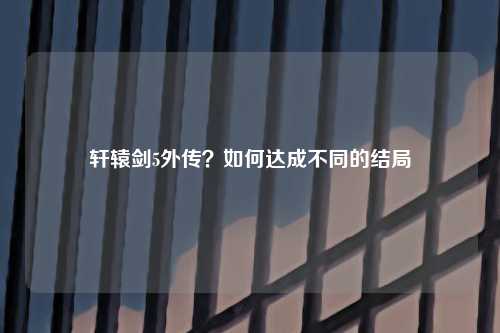 轩辕剑5外传？如何达成不同的结局