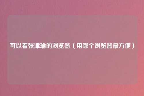 可以看张津瑜的浏览器（用哪个浏览器最方便）