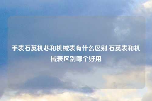 手表石英机芯和机械表有什么区别,石英表和机械表区别哪个好用