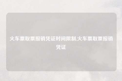 火车票取票报销凭证时间限制,火车票取票报销凭证