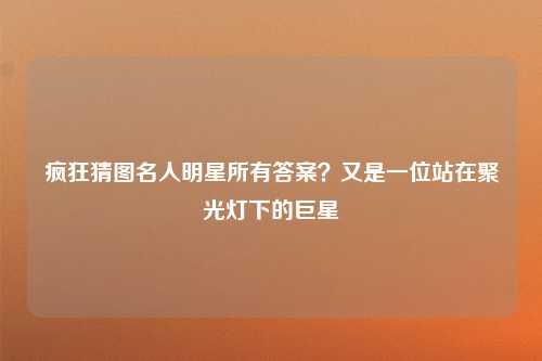 疯狂猜图名人明星所有答案？又是一位站在聚光灯下的巨星