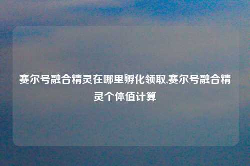 赛尔号融合精灵在哪里孵化领取,赛尔号融合精灵个体值计算