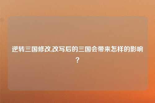 逆转三国修改,改写后的三国会带来怎样的影响？