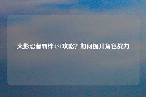 火影忍者羁绊4.21攻略？如何提升角色战力