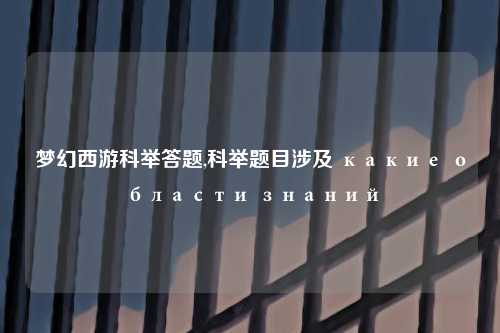 梦幻西游科举答题,科举题目涉及 какие области знаний