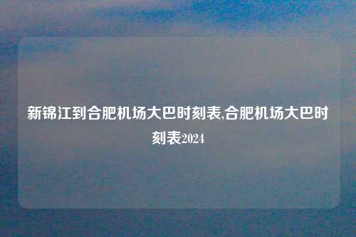 新锦江到合肥机场大巴时刻表,合肥机场大巴时刻表2024