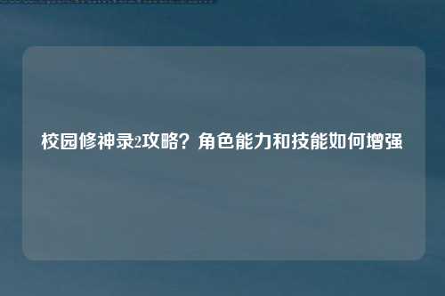 校园修神录2攻略？角色能力和技能如何增强