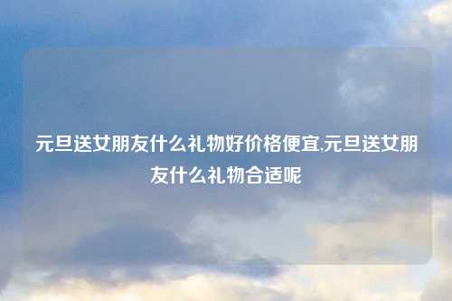 元旦送女朋友什么礼物好价格便宜,元旦送女朋友什么礼物合适呢