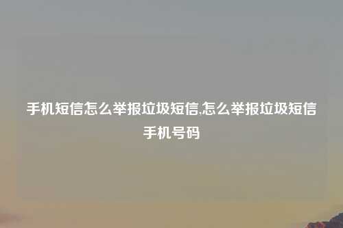 手机短信怎么举报垃圾短信,怎么举报垃圾短信手机号码